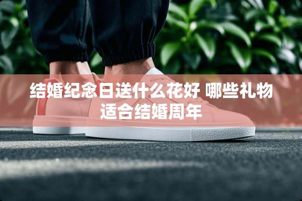 结婚纪念日送什么花好 哪些礼物适合结婚周年