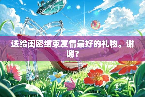 送给闺密结束友情最好的礼物。谢谢？