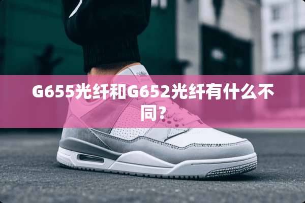 G655光纤和G652光纤有什么不同？