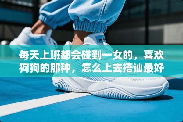 每天上班都会碰到一女的，喜欢狗狗的那种，怎么上去搭讪最好