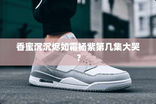 香蜜沉沉烬如霜杨紫第几集大哭？