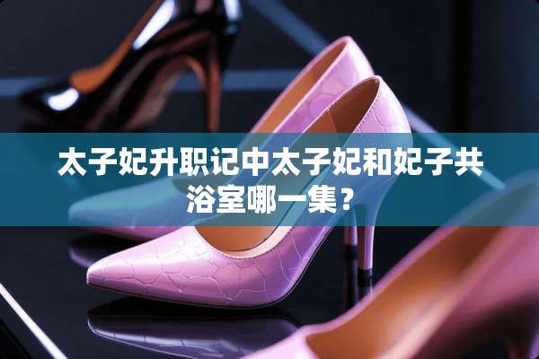太子妃升职记中太子妃和妃子共浴室哪一集？