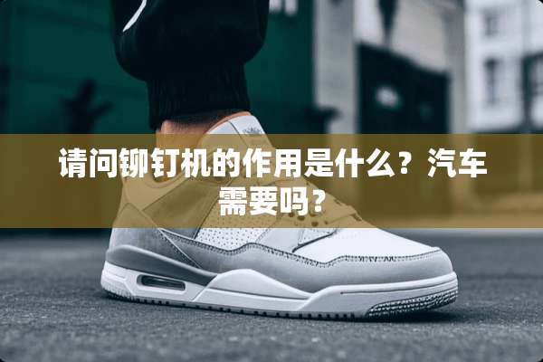 请问铆钉机的作用是什么？汽车需要吗？