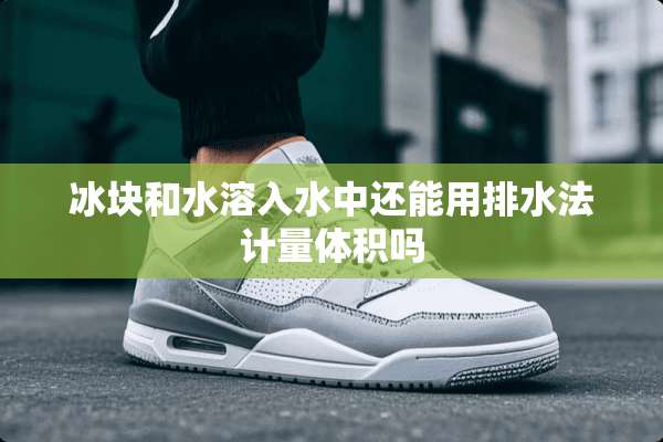 冰块和水溶入水中还能用排水法计量体积吗