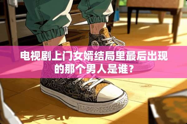 电视剧上门女婿结局里最后出现的那个男人是谁？