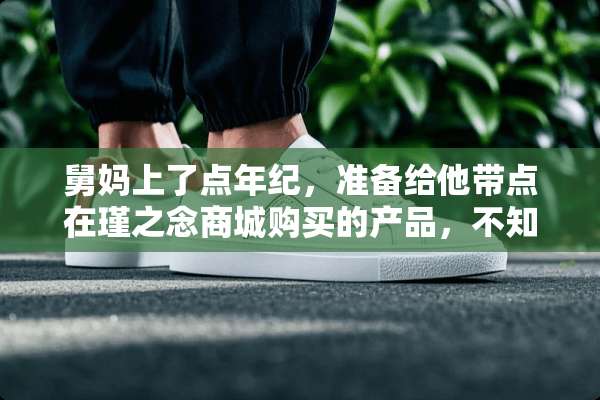 舅妈上了点年纪，准备给他带点在瑾之念商城购买的产品，不知道行不行？