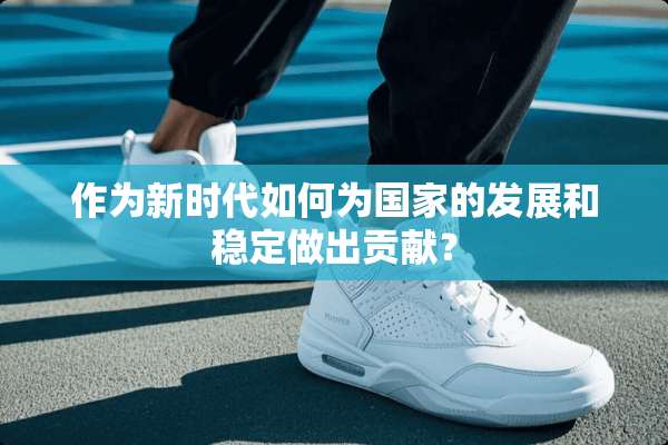 作为新时代如何为国家的发展和稳定做出贡献？
