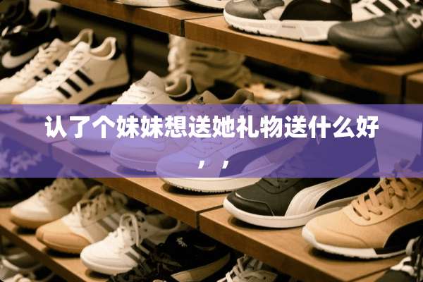 认了个妹妹想送她礼物送什么好，，