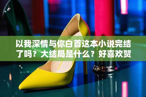 以我深情与你白首这本小说完结了吗？大结局是什么？好喜欢贺梓凝和霍言深？