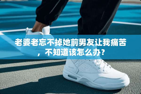 老婆老忘不掉她前男友让我痛苦，不知道该怎么办？