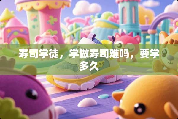寿司学徒，学做寿司难吗，要学多久