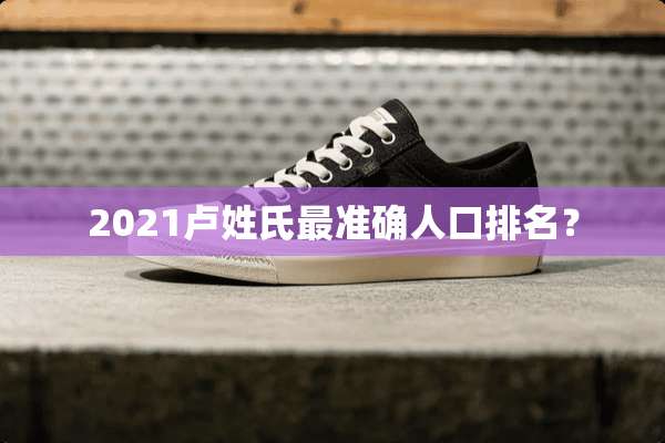 2021卢姓氏最准确人口排名？