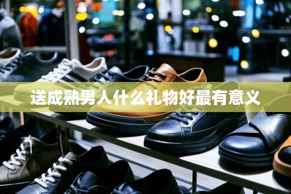 送成熟男人什么礼物好最有意义