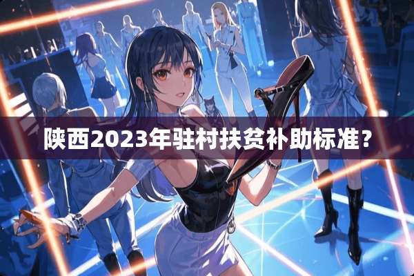 陕西2023年驻村扶贫补助标准？