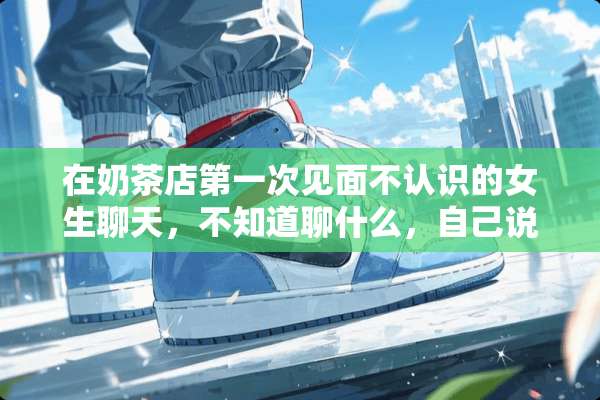 在奶茶店第一次见面不认识的女生聊天，不知道聊什么，自己说不出话来，没有话题，