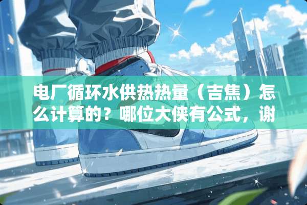 电厂循环水供热热量（吉焦）怎么计算的？哪位大侠有公式，谢谢