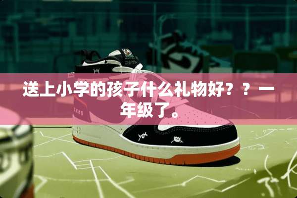 送上小学的孩子什么礼物好？？一年级了。