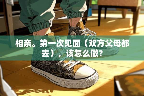 相亲。第一次见面（双方父母都去），该怎么做？