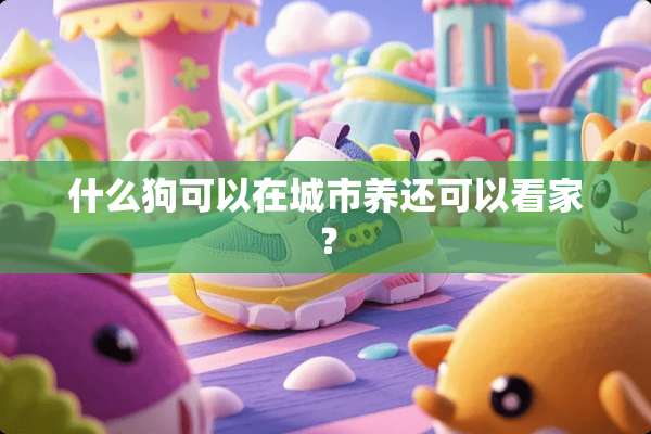 什么狗可以在城市养还可以看家？