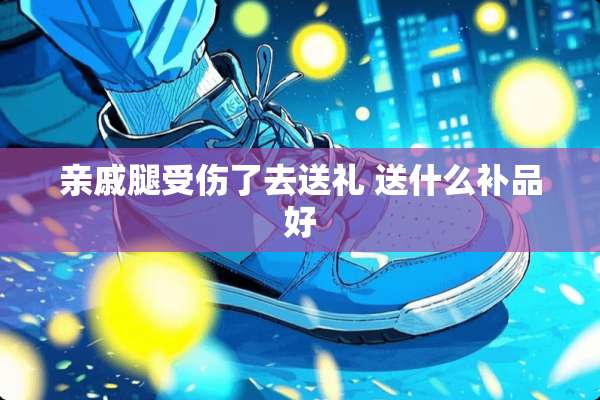 亲戚腿受伤了去送礼 送什么补品好