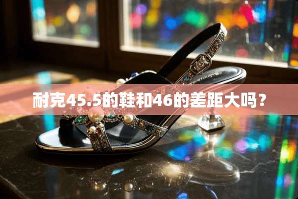 耐克45.5的鞋和46的差距大吗？