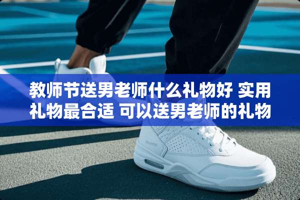 教师节送男老师什么礼物好 实用礼物最合适 可以送男老师的礼物