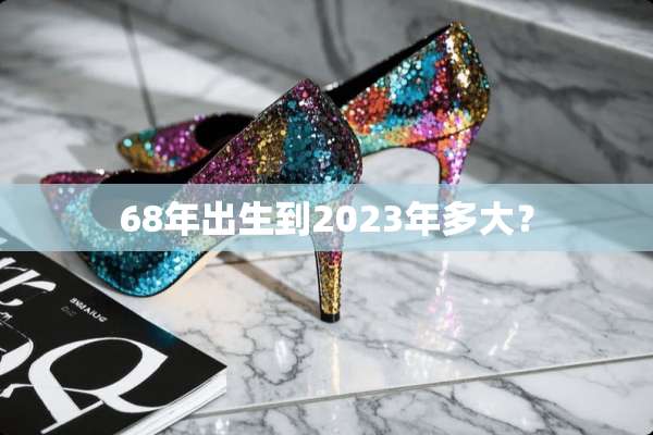 68年出生到2023年多大？