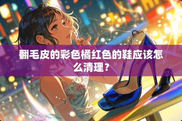 翻毛皮的彩色橘红色的鞋应该怎么清理？