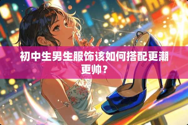 初中生男生服饰该如何搭配更潮更帅？