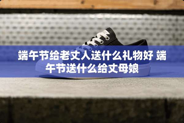 端午节给老丈人送什么礼物好 端午节送什么给丈母娘