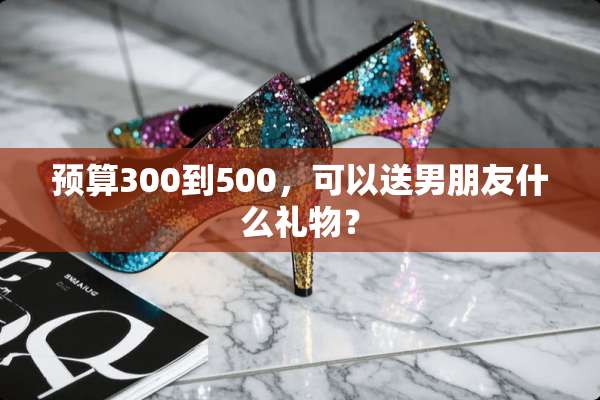 预算300到500，可以送男朋友什么礼物？