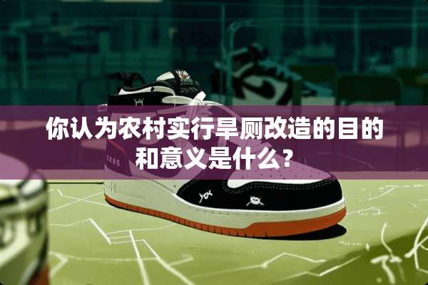 你认为农村实行旱厕改造的目的和意义是什么？