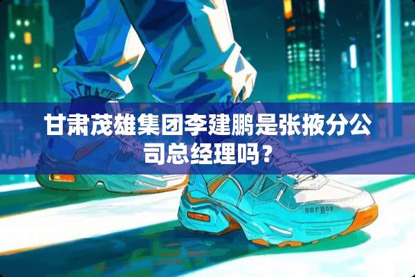 甘肃茂雄集团李建鹏是张掖分公司总经理吗？