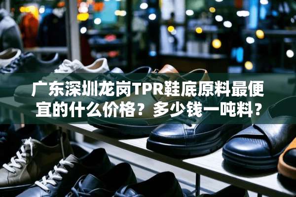 广东深圳龙岗TPR鞋底原料最便宜的什么价格？多少钱一吨料？