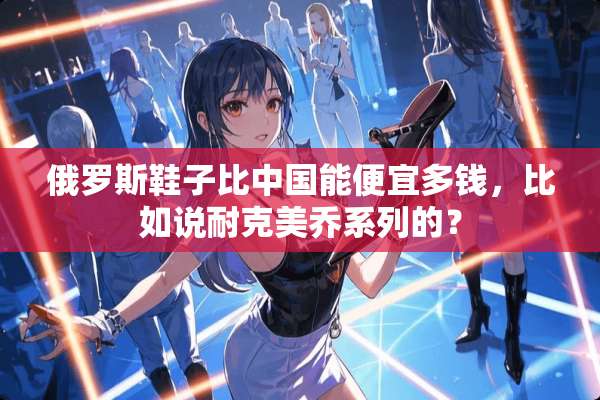 俄罗斯鞋子比中国能便宜多钱，比如说耐克美乔系列的？