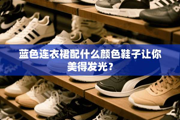 蓝色连衣裙配什么颜色鞋子让你美得发光？