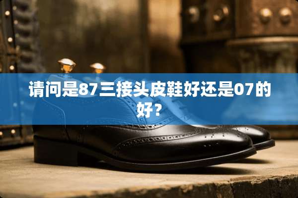 请问是87三接头皮鞋好还是07的好？