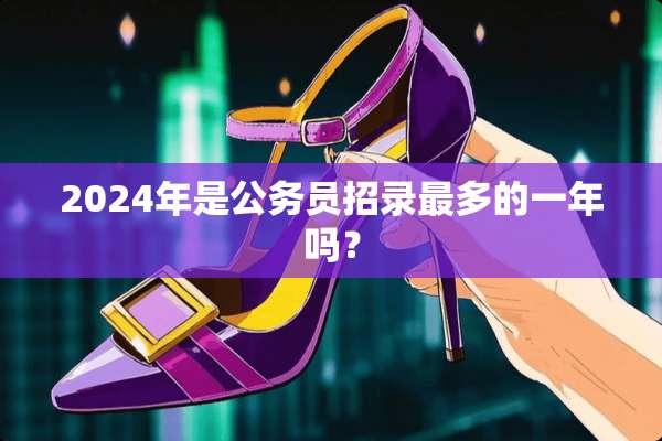 2024年是公务员招录最多的一年吗？