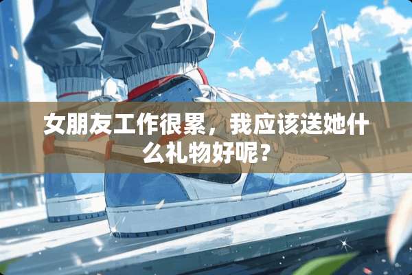女朋友工作很累，我应该送她什么礼物好呢？