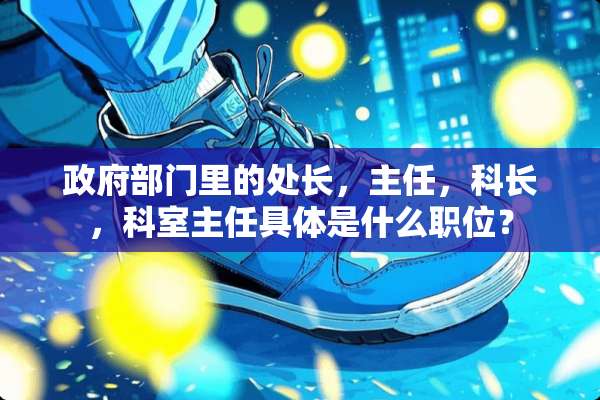 **部门里的处长，主任，科长，科室主任具体是什么职位？
