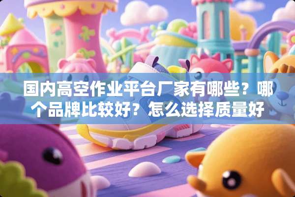 国内高空作业平台厂家有哪些？哪个品牌比较好？怎么选择质量好的厂家？