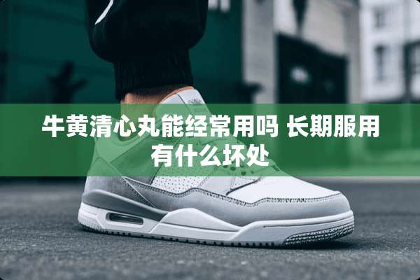 牛黄清心丸能经常用吗 长期服用有什么坏处