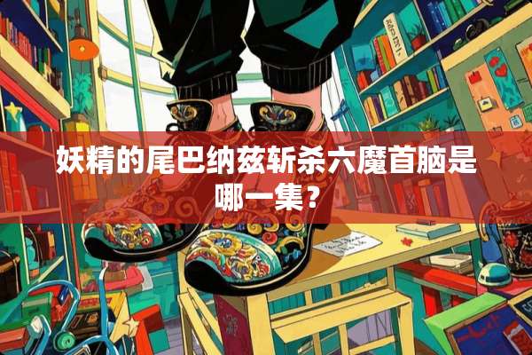 妖精的尾巴纳兹斩杀六魔首脑是哪一集？