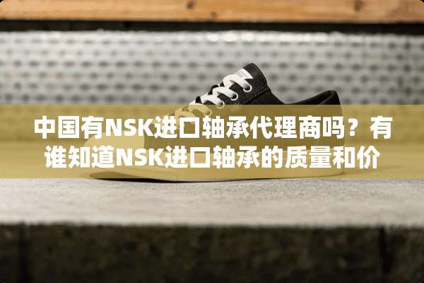 中国有NSK进口轴承代理商吗？有谁知道NSK进口轴承的质量和价格怎么样？
