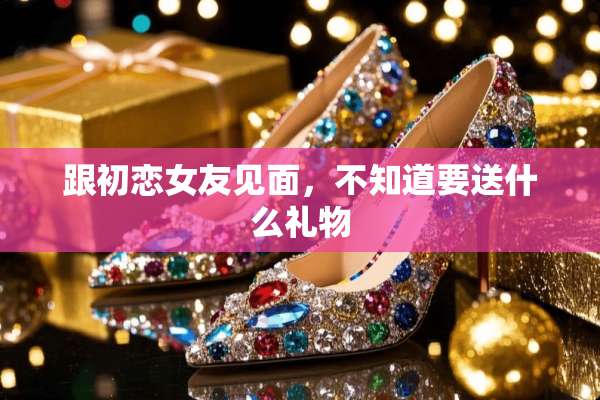 跟初恋女友见面，不知道要送什么礼物