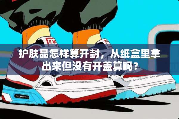 护肤品怎样算开封，从纸盒里拿出来但没有开盖算吗？