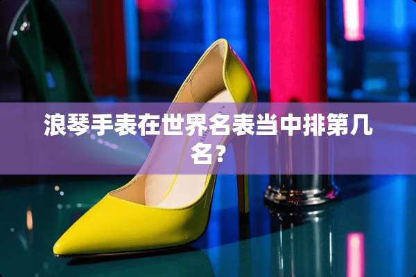 浪琴手表在世界名表当中排第几名？