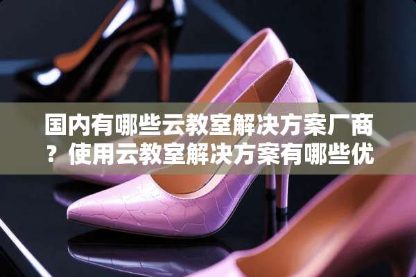 国内有哪些云教室解决方案厂商？使用云教室解决方案有哪些优势？