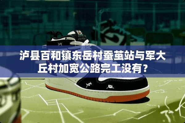 泸县百和镇东岳村蚕茧站与军大丘村加宽公路完工没有？