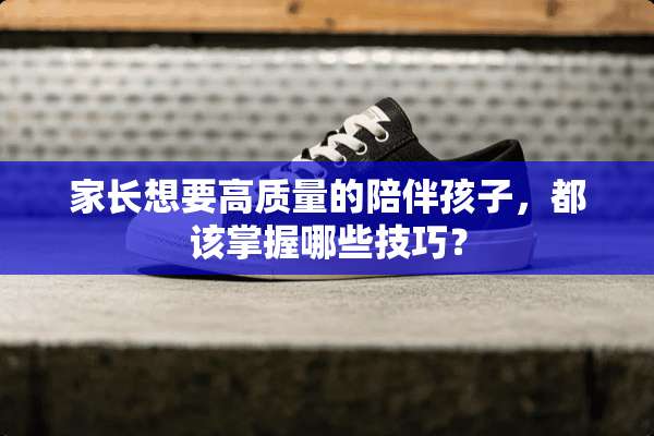 家长想要高质量的陪伴孩子，都该掌握哪些技巧？